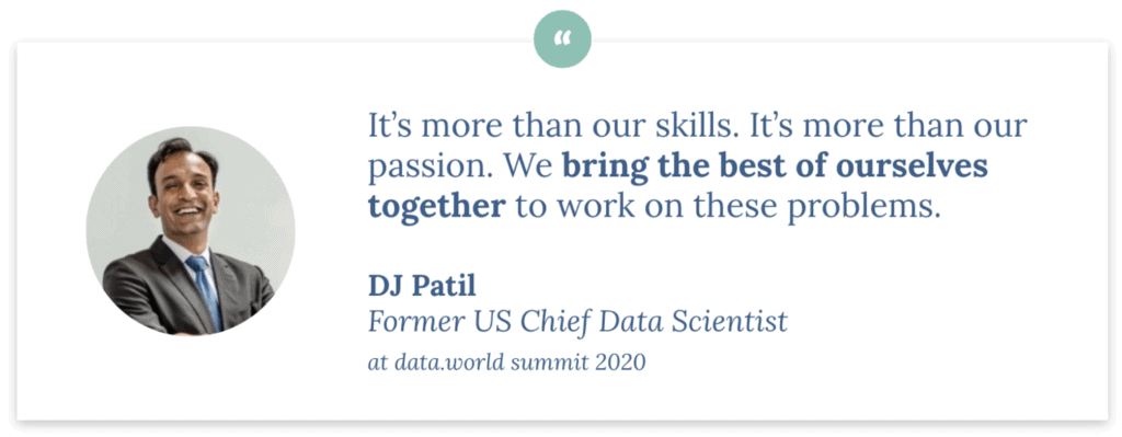 "It's more than our skills, it's more than our passion. We bring the best of ourselves together to work on these problems." DJ Patil, Former US Chief Data Scientist, speaking at data.world summit 2020