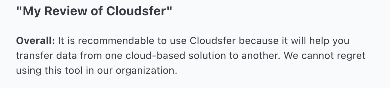 It is recommendable to use Cloudsfer because it will help you transfer data from one cloud-based solution to another. We cannot regret using this tool in our organization.